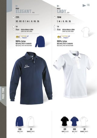 FREE-TIME
146
POLO
ELEGANT PRO
----------------------------------------------------
2357L
3XS . XXS . XS . S . M . L . XL . XXL . 3XL
----------------------------------------------------
1 pc
20 pcs stessa misura e colore
same size and colour
----------------------------------------------------
100% Cotton
High purity, fresco e traspirante
High purity, fresh and breathable
POLOPOLO
LADY PRO
----------------------------------------
7004M
S . M . L . XL . XXL . 3XL
---------------------------------------
1 pc
20 pcs stessa misura e colore
same size and colour
----------------------------------------
100% Cotton
High purity, fresco e traspirante
High purity, fresh and breathable
01
BIANCO WHITE
0101
BIANCO WHITE
010
BLU NAVY
010010
BLU NAVY
011011
NERO BLACK
 