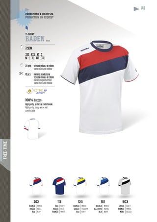 FREE-TIME
148
113113
BLU
ROSSO
BIANCO
NAVY
RED
WHITE
202202
BIANCO
ROSSO
BLU
WHITE
RED
NAVY
124124
BIANCO
GIALLO
BLU
WHITE
YELLOW
NAVY
151151
BIANCO
AZZURRO
BLU
WHITE
ROYAL
NAVY
903903
GRIGIO
BIANCO
NERO
GREY
WHITE
BLACK
T-SHIRT
BADEN PRO
----------------------------------------
7293M
3XS . XXS . XS . S
M . L . XL . XXL . 3XL
----------------------------------------
20 pcs stessa misura e colore
same size and colour
10 pcs minimo produzione
stessa misura e colore
minimum production
same size and colour
-----------------------------------------
100% Cotton
High purity, pratico e confortevole
High purity, easy- wear and
comfortable
DUZIONE A RICHIESTAPRODUZ
duction on requestproduc
 