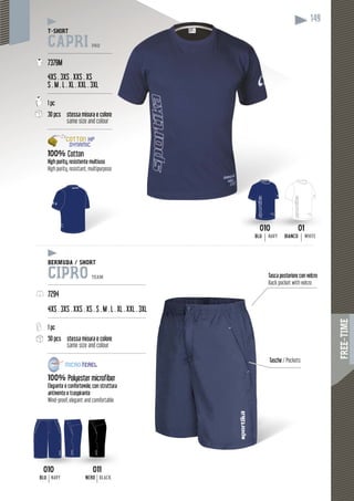 FREE-TIME
149
T-SHIRT
CAPRI PRO
---------------------------------------
7379M
4XS . 3XS . XXS . XS
S . M . L . XL . XXL . 3XL
---------------------------------------
1 pc
30 pcs stessa misura e coloree
same size and colour
---------------------------------------
100% Cotton
High purity, resistente multiuso
High purity, resistant, multipurpose
010
BLU NAVY
010
BLU NAVY
01
BIANCO WHITE
011
NERO BLACK
BERMUDA / SHORT
CIPRO TEAM
-----------------------------------------------------------
7294
4XS . 3XS . XXS . XS . S . M . L . XL . XXL . 3X
---------------------------------------------------------
1 pc
50 pcs stessa misura e colore
same size and colour
---------------------------------------------------------
100% Polyester microfiber
Elegante e confortevole, con struttura
antivento e traspirante
Wind-proof, elegant and comfortable
010 011
XL
--
--
Tasca posteriore con velcro
Back pocket with velcro
Tasche /T Pockets
 