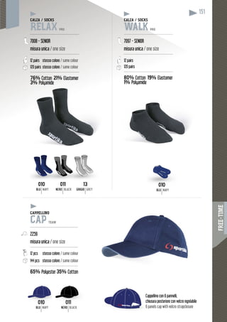 FREE-TIME
151
010
BLU NAVY
BLU NAVY
BLU NAVY
13
GRIGIO GREY
011
NERO BLACK
NERO BLACK
010 010011 13
010 011
Cappellino con 6 pannelli,
chiusura posteriore con velcro regolabile
6 panels cap with velcro strapclosure
chius
6 pan
CALZA / SOCKS
RELAX PRO
----------------------------------------------
7008 - SENIOR
misura unica / one size
----------------------------------------------
12 pairs stesso colore / same colour
120 pairs stesso colore / same colour
----------------------------------------------
76% Cotton 21% Elastomer
3%3% PolyamidePolyamide
CALZA / SOCKSCAL
WALK PRO
-----------------------------------------------
7097 - SENIOR
misura unica / one size
----------------------------------------------
12 pairs
120 pairs
------------------------------------------------
80% Cotton %19% ElastomerEla
1% midePolyamide
CAPPELLINO
CAP TEAM
---------------------------------------------
2259
misura unica / one size
---------------------------------------------
12 pcs stesso colore / same colour
144 pcs stesso colore / same colour
---------------------------------------------
65% Polyester 35% Cotton
 