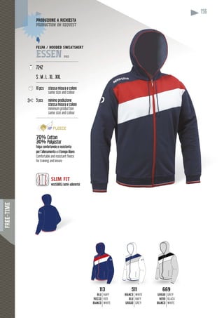 FREE-TIME
156
FELPA / HOODED SWEATSHIRT
ESSEN PRO
----------------------------------------
7242
S . M . L . XL . XXL
----------------------------------------
10 pcs stessa misura e colore
same size and colour
5 pcs minimo produzione
stessa misura e colore
minimum production
same size and colour
-----------------------------------------
70%7 Cotton
30% Polyester
Felpa confortevole e resistente
per l’allenamento e il tempo libero
Comfortable and resistant fleece
for training and leisure
DUZIONE A RICHIESTAPRODUZ
duction on requestproduc
SLIM FIT
vestibilità semi-aderente
113113
BLU
ROSSO
BIANCO
NAVY
RED
WHITE
511511
BIANCO
BLU
GRIGIO
WHITE
NAVY
GREY
669669
GRIGIO
NERO
BIANCO
GREY
BLACK
WHITE
 