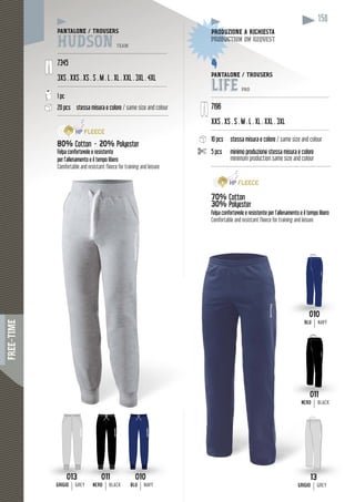 FREE-TIME
158
PANTALONE / TROUSERS
HUDSON TEAM
------------------------------------------------------------------
7345
3XS . XXS . XS . S . M . L . XL . XXL . 3XL . 4XL
------------------------------------------------------------------
1 pc
20 pcs stessa misura e colore / same size and colour
-------------------------------------------------------------------
80% Cotton - 20% Polyester
Felpa confortevole e resistente
per l’allenamento e il tempo libero
Comfortable and resistant fleece for training and leisure
010
BLUBLU NAVY
0010
BLU NAVY
011
NERONERON BLACK
1011
NERONERO BLACK
PANTALONE / TROUSERS
LIFE PRO
-------------------------------------------------------------------------
7196
XL . XXL . 3XLXXS . XS . S . M . L . XL . XX
------------------------------------------------------------------------
pcs10 pcs stessa misura e colore / same size and colour
5 pcs minimo produzione stessa misura e colore
minimum production same size and colour
------------------------------------------------------------------------
70% Cotton
30% Polyester
Felpa confortevole e resistente per l’allenamento e il tempo libero
Comfortable and resistant fleece for training and leisure
DUZIONE A RICHIESTAPRODUZPRO
uction on requestductioproduc
013
GRIGIOGRIGIO GREY
13
GRIGIOGRIGIO GREY
 