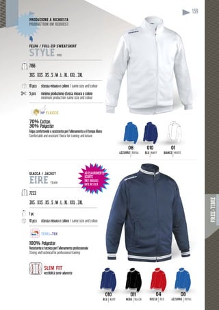FREE-TIME
159
GIACCA / JACKET
EIRE TEAM
------------------------------------------------------------------
7233
3XS . XXS . XS . S . M . L . XL . XXL . 3XL
------------------------------------------------------------------
1 pc
10 pcs stessa misura e colore / same size and colour
-------------------------------------------------------------------
100% Polyester
Resistente e tecnico per l’allenamento professionale
Strong and technical for professional training
010
BLUBLU NAVY
011
NERONERO BLACK
04
ROSSOROSSO RED
08
AZZURROZZURROA ROYAL
159
01
BIANCO WHITE
08
AZZURRO ROYAL
010
BLU NAVY
FELPA / FULL-ZIP SWEATSHIRT
STYLE PRO
-----------------------------------------------------------------------
7166
3XS . XXS . XS . S . M . L . XL . XXL . 3XL
-----------------------------------------------------------------------
10 pcs stessa misura e colore / same size and colour
5 pcs minimo produzione stessa misura e colore
minimum production same size and colour
-------------------------------------------------------------------------
70% ottonCotton
0%30% PolyesterP
Felpa confortevole e resistente per l’allenamento e il tempo libero
Comfortable and resistant fleece for training and leisure
DUZIONE A RICHIESTAPRODUZ
duction on requestproduc
SLIM FIT
vestibilità semi-aderente
AD ESAURIMENTO
SCORTE
ONLY AVAILABLE
UNTIL IN STOCK
 