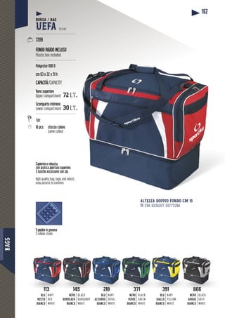 BAGS
162
Capiente e robusta,
con pratica apertura superiore.
3 tasche accessorie con zip.
High quality bag, large and robust,
easy access to contens.
5 piedini in gomma
5 rubber studs
ALTEZZA DOPPIO FONDO CM 15
15 cm height bottom
BORSA / BAG
UEFA TEAM
--------------------------------------
7209
FONDO RIGIDO INCLUSO
Plastic box included
--------------------------------------
Polyester 600 D
cm 63 x 32 x 51 h
CAPACITÀ/CAPACITY
Vano superiore
Upper compartment 72 lt.
Scomparto inferiore
Lower compartment 30 lt.
--------------------------------------
1 pc
10 pcs sso colorestesso co
same colour
145
NERO
BORDEAUX
BIANCO
BLACK
BURGUNDY
WHITE
113
BLU
ROSSO
BIANCO
NAVY
RED
WHITE
218
BLU
AZZURRO
BIANCO
NAVY
ROYAL
WHITE
371
NERO
VERDE
BIANCO
BLACK
GREEN
WHITE
391
BLU
GIALLO
BIANCO
NAVY
YELLOW
WHITE
866
NERO
GRIGIO
BIANCO
BLACK
GREY
WHITE
113 218 391145 371 866
 