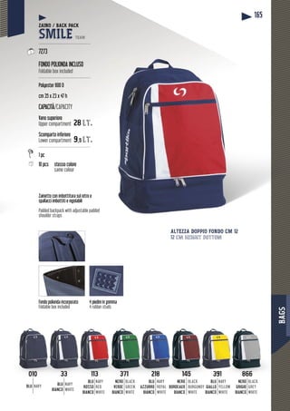 BAGS
165
Fondo polionda incorporato
Foldable box included
BLU NAVY
NERO
BORDEAUX
BIANCO
BLACK
BURGUNDY
WHITE
BLU
ROSSO
BIANCO
NAVY
RED
WHITE
BLU
BIANCO
NAVY
WHITE
BLU
AZZURRO
BIANCO
NAVY
ROYAL
WHITE
NERO
VERDE
BIANCO
BLACK
GREEN
WHITE
391
BLU
GIALLO
BIANCO
NAVY
YELLOW
WHITE
NERO
GRIGIO
BIANCO
BLACK
GREY
WHITE
Zainetto con imbottitura sul retro e
spallacci imbottiti e regolabili
Padded backpack with adjustable padded
shoulder straps
4 piedini in gomma
4 rubber studs
ALTEZZA DOPPIO FONDO CM 12
12 cm height bottom
33010 3 371 145113 3 1821 1 866
ZAINO / BACK PACK
SMILE TEAM
--------------------------------------
7273
FONDO POLIONDA INCLUSO
Foldable box included
--------------------------------------
Polyester 600 D
cm 35 x 23 x 47 h
CAPACITÀ/CAPACITY
Vano superiore
Upper compartment 28 lt.
Scomparto inferiore
Lower compartment 9,5 lt.
--------------------------------------
1 pc
10 pcs stesso coloreste
same colour
 