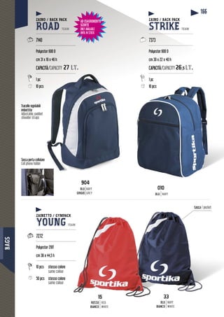 BAGS
166
Tasca porta cellulare
Cell phone holder
Tracolle regolabili
imbottite
Adjustable, padded
shoulder straps
33
BLU
BIANCO
NAVY
WHITE
15
ROSSO
BIANCO
RED
WHITE
tasca / pocket
15
ZAINO / BACK PACK
ROAD TEAM
--------------------------------------
7140
--------------------------------------
Polyester 600 D
cm 31 x 19 x 46 h
CAPACITÀ/ACITÀ/CAPACITY 27 lt27 lt.
---------------------------------------
1 pc
10 pcss
ZAINO / BACK PACK
STRIKE TEAM
-------------------------------------------
7373
-------------------------------------------
Polyester 600 D
cm 30 x 22 x 40 h
CAPACITÀ/CAPACITY 626,55 lt.lt
-------------------------------------------
1 pc
10 pcs10 pcs
ZAINETTO / GYMPACK
YOUNG TEAM
---------------------------------------
7272
---------------------------------------
Polyester 210T
cm 36 x 44,5 h
---------------------------------------
10 pcs stesso colore
same colour
50 pcs stesso colore
same colour
904
BLU
GRIGIO
NAVY
GREY
010
BLU NAVY
AD ESAURIMENTO
SCORTE
ONLY AVAILABLE
UNTIL IN STOCK
 