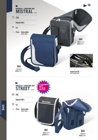 BAGS
168
Comparto per iPad
iPad compartment
BORSELLO / SHOULDER BAG
STREET TEAM
-----------------------------------------
7142
------------------------------------------
Polyester 600 D
------------------------------------------
1 pc
25 pcs stesso colore
same colour
BORSELLO / SHOULDER BAG
MISTRAL TEAM
----------------------------------------------
7376
----------------------------------------------
Polyester 600 D
----------------------------------------------
1 pc
25 pcs stesso colorestesso colore
same colour
904
BLUBLU
GRIGIO
NAVY
GREY
9044
BLU
GRIGIO
NAVY
GREY
902
NERO
GRIGIO
BLACK
GREY
902
NERO
RIGIOGRIGI
BLACK
GREY
AD ESAURIMENTO
SCORTE
ONLY AVAILABLE
UNTIL IN STOCK
 