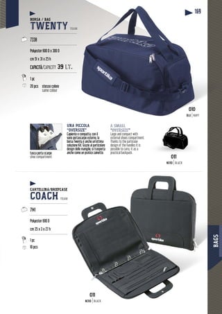 BAGS
169
SSS
tasca porta scarpe
shoe compartment
a small
“oversize”
Large and compact with
external shoes compartment.
Thanks to the particular
design of the handles it is
possible to carry it as a
practical backpack.
UNA PICCOLA
“OVERSIZE”
Capiente e compatta, con il
vano portascarpe esterno, la
borsa Twenty è anche un’ottima
soluzione Kit. Grazie al particolare
design delle maniglie, si trasporta
anche come un pratico zainetto.
BORSA / BAG
TWENTY TEAM
---------------------------------------------
7338
---------------------------------------------
Polyester 600 D x 300 D
cm 51 x 31 x 25 h
CAPACITÀ/CAPACITY 39 lt.
---------------------------------------------
20 pcs stesso colore
same colour
CARTELLINA/BRIEFCASE
COACH TEAM
------------------------------------
7141
------------------------------------
Polyester 600 D
cm 35 x 3 x 27 h
------------------------------------
1 pc
10 pcs
0010010
BLUBLU NAVY
011011
NERO BLACK
011
NERONERO BLACK
 