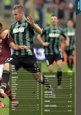 FOOTBALL
17
SET
LIONE................................................................... 18
MAJOR ................................................................ 19
ARSENAL.............................................................20
SHIRTS
MASTER ...............................................................21
STRIPE.................................................................22
LIVERPOOL ..........................................................23
DRESDA .............................................................. 24
CAGLIARI.............................................................25
ITALIA..................................................................26
SPAGNA................................................................27
KICKER.................................................................28
JAPAN..................................................................29
SHORTS
BENFICA.............................................................. 30
PORTO.................................................................. 31
LASER .................................................................. 31
GOALKEEPER
SHIFT ...................................................................32
BELGIO ................................................................ 33
BLACK .................................................................34
EVOLUTION.........................................................34
ATOMIC................................................................35
REFEREE
DREDD SHIRT .................................................... 36
CHECK SHORT.................................................... 37
SOCKS......................................................38-43
SHIN GUARDS..................................44-47
BALLS.......................................................48-55
 