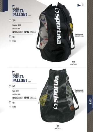 BAGS
171
BBBBBABAAAGAGGSGSSSSSGSGAGABAABBBegolabiliTracolle re
Adjustable straps
golabiliTracolle reg
Adjustable straps
BALL BAG
PORTA
PALLONI TEAM
-----------------------------------------------
7339
-----------------------------------------------
Polyester 600 D
cm 92 h - 49 Ø
CAPACITÀ/CAPACITY 15/16 baalls
-----------------------------------------------
1 pc
10 pcs
BALL BAG
PORTA
PALLONI TEAM
---------------------------------------------------------
2471
---------------------------------------------------------
Nylon 420 D
cm 85 h - 49 Ø
CAPACITÀ/CAPACITY 15/16 balls
---------------------------------------------------------
1 pc
10 pcs
011011
NERO BLACK
011011
NERO BLACK
 