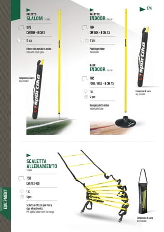 EQUIPMENT
174
Comprrensivi di sacca
Bag included
Comprensivi di saccaComprensivi di sacca
Bag included
nsiva di sacca
Bag included
Compren
Bag incl
PALETTO
SLALOM TEAM
------------------------------
1076
CM 160H - Ø CM 3
------------------------------
12 pcs
-------------------------------
Paletto con puntale in accia
Pole with steel spike
SCALETTA
ALLENAMENTO
TEAM
-----------------------------------------
7213
CM 70 X 400
-----------------------------------------
1 pc
5 pcs
-----------------------------------------
Scaletta in PVC con pioli fissi e
clips alle estremità.
PVC agility ladder with flat rungs.
TTOPALETTO
INDOOR TEAM
---------------------------------
7144
CM 160H - Ø CM 2,5
---------------------------------
12 pcs
---------------------------------
Paletto per indoor
Indoor pole
BASE
INDOOR TEAM
---------------------------------
7145
FORO / HOLE - Ø CM 2,5
---------------------------------
1 pc
12 pcs
---------------------------------
Base per paletto indoor
Indoor pole base
M
----
---
---
aio
 