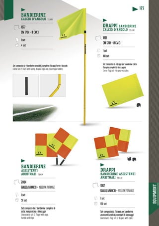 EQUIPMENT
175
Set composto da 4 drappi per bandierine calcio
d’angolo completi di bloccaggio.
Corner flag set: 4 drapes with clips
Set composto da 4 bandierine snodabili, complete di drap
Corner set: 4 flags with spring, drapes, clips and ground pipe holders
ppi, fermi e bussole.
pipe holders
BANDIERINE
CALCIO D’ANGOLO TEAM
-------------------------------------------
1077
CM 170H - Ø CM 3
-------------------------------------------
1 set
4 set
-------------------------------------------
BANDIERINE
ASSISTENTI
ARBITRALI TEAM
----------------------------------------------
2084
GIALLO/ARANCIO - YELLOW/ORANGE
----------------------------------------------
1 set
50 set
----------------------------------------------
Set composto da 2 bandierine complete di
asta, impugnatura e bloccaggi
Linesman’s set: 2 flags with pipe,
handle and clips
DRAPPI
BANDIERINE ASSISTENTI
ARBITRALI TEAM
-----------------------------------------------
1082
GIALLO/ARANCIO - YELLOW/ORANGE
-----------------------------------------------
1 set
150 set
-----------------------------------------------
Set composto da 2 drappi per bandierine
assistenti arbitrali, completi di bloccaggi
Linesman’s flag set: 2 drapes with clips
DRAPPI BANDIERINE
CALCIO D’ANGOLO TEAM
--------------------------------------------
1891
CM 170H - Ø CM 3
---------------------------------------------
1 set
00 set100 set
-------------------------------------------
 