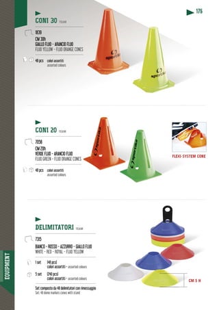 EQUIPMENT
176
FLEXI-SYSTEM CONE
CONI 30 TEAM
-----------------------------------------------
1839
CM 30h
GIALLO FLUO - ARANCIO FLUO
FLUO YELLOW - FLUO ORANGE CONES
-----------------------------------------------
48 pcs colori assortiti
assorted colours
CONI 20 TEAM
----------------------------------------------
7058
CM 20h
VERDE FLUO - ARANCIO FLUO
FLUO GREEN - FLUO ORANGE CONES
----------------------------------------------
48 pcs colori assortiti
assorted colours
DELIMITATORI TEAM
-----------------------------------------------------------
7315
BIANCO - ROSSO - AZZURRO - GIALLO FLUO
WHITE - RED - ROYAL - FLUO YELLOW
-----------------------------------------------------------
1 set (48 pcs)
colori assortiti - assorted colours
5 set (240 pcs)
colori assortiti - assorted colours
-----------------------------------------------------------
Set composto da 48 delimitatori con rimessaggio
Set: 48 dome markers cones with stand
CM 5 H
 