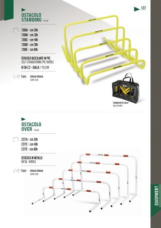 EQUIPMENT
177177
OSTACOLO
STANDING TEAM
-----------------------------------------------
7306A - cm 20h
7306B - cm 30h
7306C - cm 40h
7306D - cm 50h
7306E - cm 60h
-----------------------------------------------
OSTACOLO BASCULANTE IN PVC
SELF-STRAIGHTENING PVC HURDLE
Ø CM 2,5 - GIALLO / YELLOW
-----------------------------------------------
6 pcs stessa misura
same size
OSTACOLO
OVER TEAM
----------------------------------------------
2377A - cm 20h
2377C - cm 40h
2377E - cm 60h
----------------------------------------------
OSTTACOLO IN METALLO
METAL HURDLE
----------------------------------------------
6 pccs stessa misura
same size
Comprensivi di sacca
Bag included
 