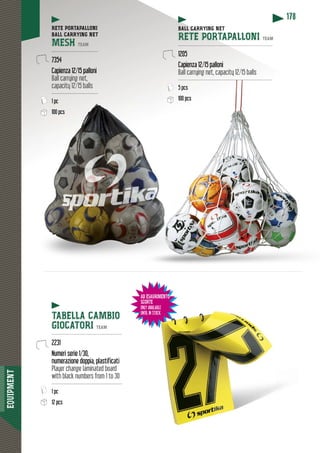 EQUIPMENT
178
RETE PORTAPALLONI
BALL CARRYING NET
MESH TEAM
-------------------------------
7354
Capienza 12/15 palloni
Ball carrying net,
capacity 12/15 balls
-------------------------------
1 pcp
100 pcs
TABELLA CAMBIO
GIOCATORI TEAM
-----------------------------------------------
2231
Numeri serie 1/30,
numerazione doppia, plastificati
Player change laminated board
with black numbers from 1 to 30
-----------------------------------------------
1 pc
12 pcs
CARRYING NETBALL CAR
RETE PORTAPALLONI TEAM
----------------------------------------------------------------
1205
Capienza 12/15 palloni
Ball carrying net, capacity 12/15 balls
------------------------------------------------------------------------------------------------------------------------------
5 pcs
100 pcs
AD ESAURIMENTO
SCORTE
ONLY AVAILABLE
UNTIL IN STOCK
IMENTO
BLE
CK
 