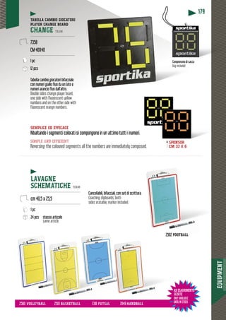 EQUIPMENT
179
SEMPLICE ED EFFICACE
Ribaltando i segmenti colorati si compongono in un attimo tutti i numeri.Riba
simple and efficient
Reversing the coloured segments all the numbers are immediately composed.
Tabella cambio giocatori bifacciale
con numeri giallo fluo da un lato e
numeri arancio fluo dall’altro.
Double sides change player board,
one side with fluorescent yellow
numbers and on the other side with
fluorescent orange numbers.
TABELLA CAMBIO GIOCATORI
PLAYER CHANGE BOARD
CHANGE TEAM
------------------------------------------
7358
CM 40X40
------------------------------------------
1 pc
12 pcs
LAVAGNE
SCHEMATICHE TEAM
-----------------------------------------------
cm 40,5 x 25,5
-----------------------------------------------
1 pc
24 pcs stesso articolo
same article
AD ESAURIMENTO
SCORTE
ONLY AVAILABLE
UNTIL IN STOCK
di saccaComprensiva di sacca
Bag included
Cancellabili, bifacciali, con set di scritturaa.
Coaching clipboards, both
sides erasable, marker included.
2502 FOOTBALLFOOTBALL
2500 VOLLEYBALL 2501 BASKETBALL 7318 FUTSAL 7049 HANDBALLSKETB
SPONSOR
CM 33 X 6
 