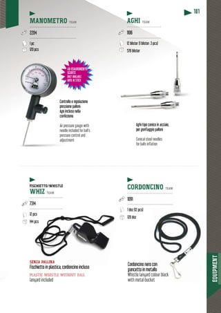 EQUIPMENT
181
per gonfiaggio palloni
Conical steel needles
for balls inflation
Aghi tipo conico in acciaio,
AD ESAURIMENTO
SCORTE
ONLY AVAILABLE
UNTIL IN STOCK
MANOMETRO TEAM
---------------------------------------------
2204
---------------------------------------------
1 pc
120 pcs
AGHI TEAM
----------------------------------
1106
----------------------------------
12 blister (1 blister: 3 pcs)
576 blister
ollo e regolazioneContro
ni.ione palloni.pressi
cluso nellancluso neAgo in
zione.confezconf
Air pressure gauge with
needle included for ball’s
pressure control and
adjustment
SENZA PALLINA
Fischietto in plastica, cordoncino inclusocino incluso
plastic whistle without ball
lanyard included
Cordoncino neero con
gancetto in mmetallo
Whistle lanyard colour black
with metal bucket
CORDONCINO TEAM
--------------------------------------------
1091
--------------------------------------------
1 doz (12 pcs)
120 doz
FISCHIETTO/WHISTLE
WHIZ TEAM
--------------------------------
7314
--------------------------------
12 pcs
144 pccs
 