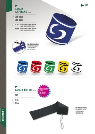 EQUIPMENT
182
FASCIA
CAPITANO TEAM
-----------------------------------------------
7380- Senior
7381- Junior
-----------------------------------------------
12 pcs stessa misura colori assortiti
same size, assorted colours
60 pcs stessa misura colori assortiti
same size, assorted colours
FASCIA LUTTO TEAM
----------------------------------------------
7122
----------------------------------------------
12 pcs
60 pcs
Con elastico e velcro.
Elasticated captains
armbands with
velcro closure.
Con elastico e velcro.
Elasticated captains
armbands with
velcro closure.
AD ESAURIMENTO
SCORTE
ONLY AVAILABLE
UNTIL IN STOCK
 