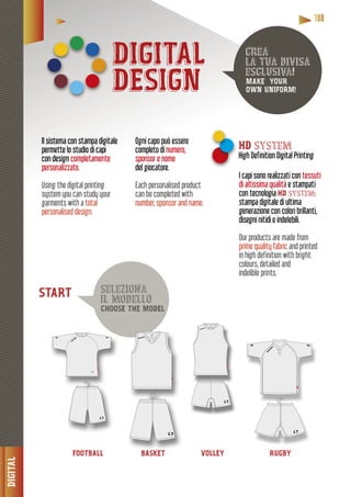 DIGITAL
11118888888
DIGITAL
DESIGN
FOOTBALL BASKET VOLLEY RUGBY
crea
la tua divisa
esclusiva!
MAKE YOUR
OWN UNIFORM!
seleziona
il modello
CHOOSE THE MODEL
Il sistema con stampa digitale
permette lo studio di capi
con design completamente
personalizzato.
Using the digital printing
system you can study your
garments with a total
personalised design.
I capi sono realizzati con tessuti
di altissima qualità e stampati
con tecnologia HD system:
stampa digitale di ultima
generazione con colori brillanti,
disegni nitidi e indelebili.
Our products are made from
prime quality fabric and printed
in high definition with bright
colours, detailed and
indelible prints.
Ogni capo può essere
completo di numero,
sponsor e nome
giocatore.del giocato
Each personalised product
can be completed with
number, sponsor and name.
HD system
High Definition Digital Printing
BASKET
START
 