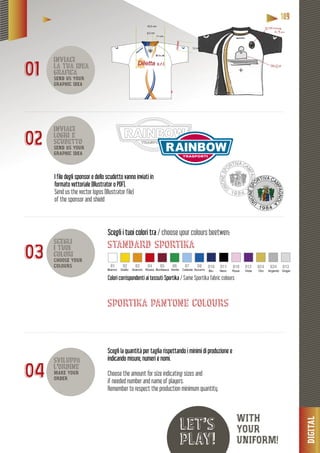 DIGITAL
11118889999
let’s
play!
inviaci
la tua idea
grafica
SEND US YOUR
GRAPHIC IDEA
inviaci
loghi e
scudetto
SEND US YOUR
GRAPHIC IDEA
scegli
i tuoi
colori
CHOOSE YOUR
COLOURS
sviluppa
l’ordine
MAKE YOUR
ORDER
11 cm
6,5 cm
12 cm
33,5 cm
01
02
03
04
e degli sponsor e dello scudetto vanno inviati inI file degli s
formato vettoriale (Illustrator o PDF).fo
Send us the vector logos (Illustrator file)
of the sponsor and shield
Colori corrispondenti ai tessuti Sportika / Same Sportika fabric colours
Scegli i tuoi colori tra / choose your colours beetwen:
standard sportika
sportika pantone colours
Bianco Giallo Arancio Rosso Bordeaux Verde Celeste Azzurro
01 02 03 04 05 06 07 08
Blu Nero Rosa Viola Oro Argento Grigio
010 011 018 012 024 034 013
Scegli la quantità per taglia rispettando i minimi di produzione e
indicando misure, numeri e nomi.
Choose the amount for size indicating sizes and
if needed number and name of players.
Remember to respect the production minimum quantity.
WITH
YOUR
UNIFORM!
 