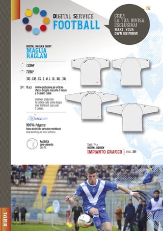 DIGITAL
1111999922221119922222
Digitaal Service
FOOTBALL
DIGITAL RAGLAN SHIRT
MAGLIA
RAGLAN----------------------------------------------------
7326MP
7326LP
3XS . XXS . XS . S . M . L . XL . XXL . 3XL
-----------------------------------------------------
10 pcs zione per articolo:minimo produzione pe
o disegno, massimo 3 misurestesso disegn euree
e 2 varianti colore.e 2 var
minimum production
for article code: same design,
max 3 different sizes and
2 colours.
-----------------------------------------------------
100% Polyester
Buona elasticità e particolare morbidezza
Good elasticity and extra softness
DIGITAL DESIGN
IMPIANTO GRAFICO
crea
la tua divisa
esclusiva!
MAKE YOUR
OWN UNIFORM!
Costi / Price
pag. 201}
Vestibilità
semi-aderente
Slim fit
 