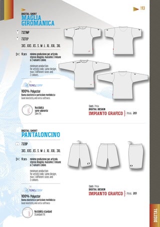 DIGITAL
11119993333
Vestibilità
semi-aderente
Slim fit
DIGITAL SHIRT
MAGLIA
GIROMANICA----------------------------------------------------
7327MP
7327LP
3XS . XXS . XS . S . M . L . XL . XXL . 3XL
----------------------------------------------------
10 pcs minimo produzione per articolo:
stesso disegno, massimo 3 misure
e 2 varianti colore.
minimum production
for article code: same design,
max 3 different sizes and
2 colours.
------------------------------------------------------
%100% PolyesterPo
Buona elasticità e particolare morbidezzaBuo
Good elasticity and extra softness
DIGITAL SHORT
PANTALONCINO----------------------------------------------------
7328P
3XS . XXS . XS . S . M . L . XL . XXL . 3XL
----------------------------------------------------
10 pcs minimo produzione per articolo:
stesso disegno, massimo 3 misure
e 2 varianti colore.
minimum production
for article code: same design,
max 3 different sizes and
2 colours.
----------------------------------------------------
100% Polyester
Buona elasticità e particolare morbidezza
Good elasticity and extra softness
DIGITAL DESIGN
IMPIANTO GRAFICO
DIGITAL DESIGN
IMPIANTO GRAFICO
Costi / Price
Costi / Price
pag. 201
pag. 201
}
}
Vestibilità standard
Standard fit
 