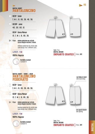 DIGITAL
11119995555
con fodera in mesh
with mesh lining
con spacchi laterali
side opening
DIGITAL SHORT
PANTALONCINO----------------------------------------------------
6033P - Senior
S . M . L . XL . XXL . 3XL . 4XL . 5XL
----------------------------------------------------
6033RP - Junior
4XS . 3XS . XXS . XS
------------------------------------------------------
6034P - Donna/Woman
XS . S . M . L . XL . XXL . 3XL
------------------------------------------------------
10 pcs minimo produzione per articolo:
stesso disegno massimo 3 misure.
minimum production for article code:
same design, max 3 different sizes.
------------------------------------------------------
100%100% Polyester
DIGITAL SHORT - UOMO / MAN
PANTALONCINO
FODERATO----------------------------------------------------
6035P - Senior
S . M . L . XL . XXL . 3XL . 4XL . 5XL
----------------------------------------------------
6036P - Donna/Woman
XS . S . M . L . XL . XXL . 3XL
----------------------------------------------------
10 pcs minimo produzione per articolo:
stesso disegno massimo 3 misure.
minimum production for article code:
same design, max 3 different sizes.
----------------------------------------------------
100% Polyester
DIGITAL DESIGN
IMPIANTO GRAFICO
DIGITAL DESIGN
IMPIANTO GRAFICO
Costi / Price
Costi / Price
pag. 201
pag. 201
}
}
Vestibilità standard
Standard fit
Vestibilità standard
Standard fit
LINNEAAA
LINNEAAA
 