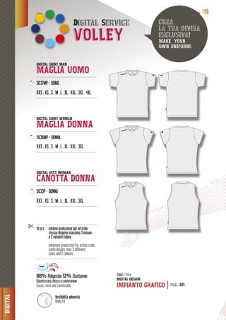 DIGITAL
111199996666
Digital SService
VOLLEY
DIGITAL SHIRT MAN
MAGLIA UOMO---------------------------------------------------------
5037MP - UOMO
XXS . XS . S . M . L . XL . XXL . 3XL . 4XL
---------------------------------------------------------
DIGITAL SHIRT WOMAN
MAGLIA DONNA----------------------------------------------------------
5036MP - DONNA50
XXS . XS . S . M . L . XL . XXL . 3XL
---------------------------------------------------------
DIGITAL VEST WOMAN
CANOTTA DONNA---------------------------------------------------------
5035P - DONNA
XXS . XS . S . M . L . XL . XXL . 3XL
---------------------------------------------------------
---------------------------------------------------------
10 pcs minimo produzione per articolo:
stesso disegno massimo 3 misure
e 2 varianti colore.
minimum production for article code:
same design, max 3 different
sizes and 2 colours.
---------------------------------------------------------
88% Polyester 12% Elastomer
Elasticizzato, fresco e confortevole
Elastic, fresh and comfortable
DIGITAL DESIGN
IMPIANTO GRAFICO
crea
la tua divisa
esclusiva!
MAKE YOUR
OWN UNIFORM!
Costi / Price
pag. 201}
Vestibilità aderente
Body fit
 