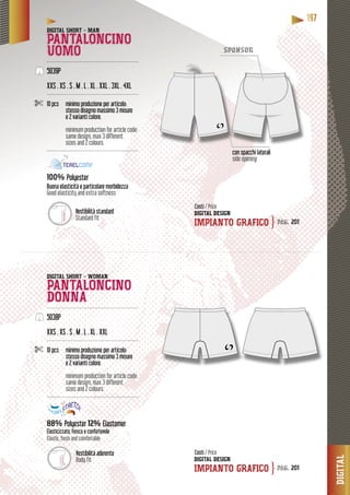 DIGITAL
111199977777
DIGITALLLALATATIGIGIGDIDD
ponsorspon
DIGITAL SHORT - MAN
PANTALONCINO
UOMO--------------------------------------------------------
5039P
XXS . XS . S . M . L . XL . XXL . 3XL . 4XL
--------------------------------------------------------
10 pcs minimo produzione per articolo:
stesso disegno massimo 3 misure
e 2 varianti colore.
minimum production for article code:
same design, max 3 different
sizes and 2 colours.
--------------------------------------------------------
100% Polyester
particolare morbidezzaBuona elasticità e particol
Good elasticity and extra softness
DIGITAL SHORT - WOMAN
PANTALONCINO
DONNA--------------------------------------------------------
5038P
XXS . XS . S . M . L . XL . XXL
--------------------------------------------------------
10 pcs minimo produzione per articolo:
stesso disegno massimo 3 misure
e 2 varianti colore.
minimum production for article code:
same design, max 3 different
sizes and 2 colours.
--------------------------------------------------------
88% Polyester 12% Elastomer
Elasticizzato, fresco e confortevole
Elastic, fresh and comfortable
DIGITAL DESIGN
IMPIANTO GRAFICO
DIGITAL DESIGN
IMPIANTO GRAFICO
Costi / Price
Costi / Price
pag. 201
pag. 201
}
}
Vestibilità aderente
Body fit
Vestibilità standard
Standard fit
con spacchi laterali
side opening
 