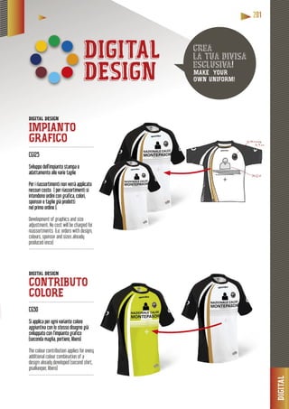 DIGITAL
2222200001111
DIGITAL
DESIGN
DIGITAL DESIGN
IMPIANTO
GRAFICO --------------------------------------------------
CG125
o dell’impianto stampa eSviluppo dell’im
adattamento alle varie taglieadatta
Per i riassortimenti non verrà applicato
nessun costo. ( per riassortimenti si
intendono ordini con grafica, colori,
sponsor e taglie già prodotti
nel primo ordine ).
Development of graphics and size
adjustment. No cost will be charged for
reassortments (i.e. orders with design,
colours, sponsor and sizes already
produced once)
------------------------------------------------
DIGITAL DESIGN
CONTRIBUTO
COLORE------------------------------------------------
CG50
Si applica per ogni variante colore
aggiuntiva con lo stesso disegno già
sviluppato con l’impianto grafico
(seconda maglia, portiere, libero)
The colour contribution applies for every
additional colour combination of a
design already developed (second shirt,
goalkeeper, libero)
------------------------------------------------
crea
la tua divisa
esclusiva!
MAKE YOUR
OWN UNIFORM!
 