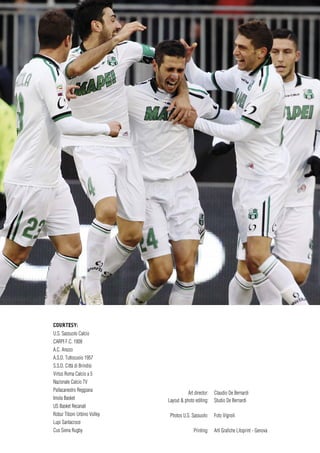 COURTESY:
U.S. Sassuolo Calcio
CARPI F.C. 1909
A.C. Arezzo
A.S.D. Tuttocuoio 1957
S.S.D. Città di Brindisi
Virtus Roma Calcio a 5
Nazionale Calcio TV
Pallacanestro Reggiana
Imola Basket
US Basket Recanati
Robur Tiboni Urbino Volley
Lupi Santacroce
Cus Siena Rugby
Art director: Claudio De Bernardi
Layout & photo editing: Studio De Bernardi
Photos U.S. Sassuolo: Foto Vignoli
Printing: Arti Grafiche Litoprint - Genova
 