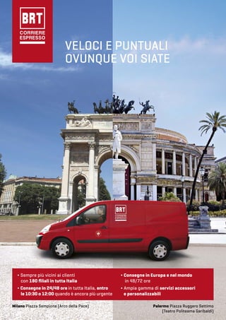 VELOCI E PUNTUALI
OVUNQUE VOI SIATE
Milano Piazza Sempione (Arco della Pace) Palermo Piazza Ruggero Settimo
(Teatro Politeama Garibaldi)
∆ Consegne in Europa e nel mondo
in 48/72 ore
∆ Ampia gamma di servizi accessori
e personalizzabili
∆ Sempre più vicini ai clienti
con 180 ﬁliali in tutta Italia
∆ Consegne in 24/48 ore in tutta Italia, entro
le 10:30 o 12:00 quando è ancora più urgente
 