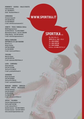 WWW.SPORTIKA.IT
SPORTIKAsrl
Via Pastore, 5
15076 Ovada (AL) - Italy
Tel 0143 833647
Tel 0143 1431739
Fax 0143 833656
E-mail: info@sportika.it
PIEMONTE - LIGURIA - VALLE D’AOSTA
Fabrizio Burdese
Tel. 338/6981811
Email : fburdese@libero.it
LOMBARDIA
Ferruccio Caserotti
Cell 346 0647934
Fax 039 9909323
E-mail: info@ferrucciocaserotti.it
VENETO - FRIULI VENEZIA GIULIA
M&M Rappresentanze
Tel 049 8705754 – Fax 049 8708697
Massimiliano Saccon - Cell 347 3562469
Filippo Martini - Cell 348 3424284
E-mail: info@3mrappresentanze.it
EMILIA ROMAGNA
REPUBBLICA DI SAN MARINO
Record s.a.s.
Sergio Visentin
Cell 348 4430269
Fax 049 686269
E-mail: record.sas@libero.it
TOSCANA
Maurizio Spano
Cell 335 8291154
E-mail: spanomau1963@libero.it
LAZIO - CAMPANIA
Gianni Botticelli
Cell 333 7512400
Tel/Fax 0774 330797
E-mail: g.botticelli@tiscali.it
SARDEGNA
Nicola Giordanelli
Cell 348 3849884
Tel/Fax 079 3766123
E-mail: n.giordanell@tiscali.it
MARCHE - UMBRIA - ABRUZZO
MOLISE - PUGLIA - BASILICATA
Cristian Settembri
Cell 329 2634611
Tel 085 834368
Fax 085 4457196
E-mail: settembricri@libero.it
SICILIA - CALABRIA
Cascone Rappresentanze sas
Tel/Fax 0931-837396
E-mail: bolocas@tin.it
Daniele Cascone – Cell 388 9706674
Carmelo Cascone – Cell 339 1236317
www.casconerappresentanze.com
 