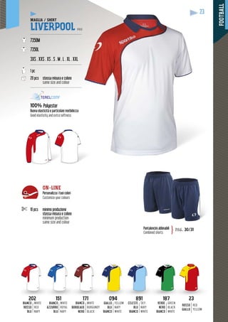 FOOTBALL
23
10 pcs minimo produzione
stessa misura e colore
minimum production
same size and colour
ON-LINE
Personalizza i tuoi colori
Customize your colours
187187
VERDE
NERO
BIANCO
GREEN
BLACK
WHITE
151151
BIANCO
AZZURRO
BLU
WHITE
ROYAL
NAVY
171171
BIANCO
BORDEAUX
NERO
WHITE
BURGUNDY
BLACK
891891
CELESTE
BLU
BIANCO
SKY
NAVY
WHITE
202202
BIANCO
ROSSO
BLU
WHITE
RED
NAVY
2323
ROSSO
GIALLO
RED
YELLOW
094094
GIALLO
BLU
BIANCO
YELLOW
NAVY
WHITE
MAGLIA / SHIRT
LIVERPOOL PRO
------------------------------------------------
7350M
7350L
3XS . XXS . XS . S . M . L . XL . XXL
------------------------------------------------
1 pc
20 pcs stessa misura e colore
same size and colour
------------------------------------------------
100% Polyester
Buona elasticità e particolare morbidezza
Good elasticity and extra softness
Pantaloncini abbinabili
Combined shorts
pag. 30/31}
 