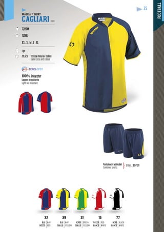 FOOTBALL
25
3232
BLU
ROSSO
NAVY
RED
3939
BLU
GIALLO
NAVY
YELLOW
3131
VERDE
GIALLO
GREEN
YELLOW
1515
ROSSO
BIANCO
RED
WHITE
7777
NERO
BIANCO
BLACK
WHITE
MAGLIA / SHIRT
CAGLIARI PRO
-------------------------------------------
7289M
7289L
XS . S . M . L . XL
-------------------------------------------
1 pc
20 pcs stessa misura e colore
same size and colour
-------------------------------------------
100% Polyester
Leggero e resistente
Light but resistant
Pantaloncini abbinabili
Combined shorts
pag. 30/31}
 