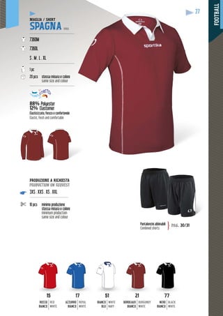 FOOTBALL
27
PRODUZIONE A RICHIESTA
production on request
3XS . XXS . XS . XXL
-------------------------------------
10 pcs minimo produzione
stessa misura e colore
minimum production
same size and colour
27
1717
AZZURRO
BIANCO
ROYAL
WHITE
5151
BIANCO
BLU
WHITE
NAVY
2121
BORDEAUX
BIANCO
BURGUNDY
WHITE
1515
ROSSO
BIANCO
RED
WHITE
7777
NERO
BIANCO
BLACK
WHITE
Pantaloncini abbinabili
Combined shorts
pag. 30/31}
MAGLIA / SHIRT
SPAGNA PRO
--------------------------------------------
7360M
7360L
S . M . L . XL
--------------------------------------------
1 pc
20 pcs stessa misura e colore
same size and colour
--------------------------------------------
88% Polyester
12% Elastomer
yy
oleElasticizzato, fresco e confortevole
Elastic, fresh and comfortable
 