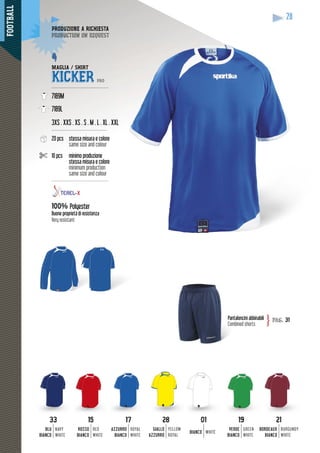 FOOTBALL
28
MAGLIA / SHIRT
KICKER PRO
--------------------------------------
7189M
7189L
3XS . XXS . XS . S . M . L . XL . XX
-------------------------------------
20 pcs stessa misura e colore
same size and colour
10 pcs minimo produzione
stessa misura e colore
minimum production
same size and colour
---------------------------------------
100% Polyester
Buone proprietà di resistenza
Very resistant
loncini abbinabiliPanta
Combined shorts
pag. 31}
DUZIONE A RICHIESTAPRODUZ
duction on requestproduc
XL
3333
BLU
BIANCO
NAVY
WHITE
1515
ROSSO
BIANCO
RED
WHITE
1717
AZZURRO
BIANCO
ROYAL
WHITE
2828
GIALLO
AZZURRO
YELLOW
ROYAL
0101
BIANCO WHITE
1919
VERDE
BIANCO
GREEN
WHITE
2121
BORDEAUX
BIANCO
BURGUNDY
WHITE
 
