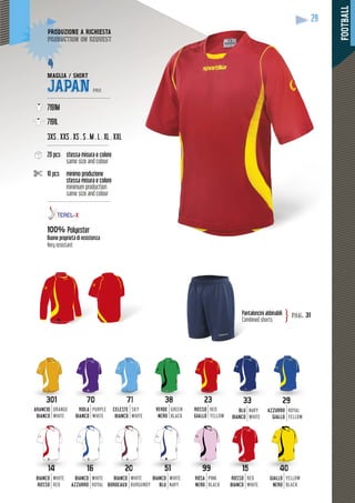 FOOTBALL
29
loncini abbinabiliPanta
Combined shorts
pag. 31}
ODUZIONE A RICHIESTAPRODU
duction on requestproduc
MAGLIA / SHIRT
JAPAN PRO
--------------------------------------
7191M
7191L
3XS . XXS . XS . S . M . L . XL . XXL
-------------------------------------
20 pcs stessa misura e colore
same size and colour
10 pcs minimo produzione
restessa misura e colore
minimum production
same size and colour
---------------------------------------
100% Polyester
Buone proprietà di resistenza
Very resistant
29
2323
ROSSO
GIALLO
RED
YELLOW
3838
VERDE
NERO
GREEN
BLACK
VIOLA
BIANCO
PURPLE
WHITE
CELESTE
BIANCO
SKY
WHITE
ARANCIO
BIANCO
ORANGE
WHITE
3333
BLU
BIANCO
NAVY
WHITE
AZZURRO
GIALLO
ROYAL
YELLOW
BIANCO
ROSSO
WHITE
RED
BIANCO
AZZURRO
WHITE
ROYAL
BIANCO
BORDEAUX
WHITE
BURGUNDY
99
ROSA
NERO
PINK
BLACK
51
BIANCO
BLU
WHITE
NAVY
ROSSO
BIANCO
RED
WHITE
GIALLO
NERO
YELLOW
BLACK
 