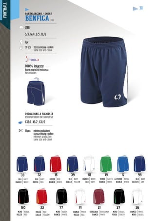FOOTBALL
30
PANTALONCINO / SHORT
BENFICA PRO
-------------------------------------------
7198
S/3 . M/4 . L/5 . XL/6
-------------------------------------------
1 pc
30 pcs stessa misura e colore
same size and colour
-------------------------------------------
100% Polyester
Buone proprietà di resistenza
Very resistant
32
BLU
ROSSO
NAVY
RED
2323
ROSSO
GIALLO
RED
YELLOW
51
BIANCO
BLU
WHITE
NAVY
3636
BIANCO
NERO
WHITE
BLACK
33
BLU
BIANCO
NAVY
WHITE
180180
NERO
ROSSO
BLACK
RED
17
AZZURRO
BIANCO
ROYAL
WHITE
98
BLU
CELESTE
NAVY
SKY
2121
BORDEAUX
BIANCO
BURGUNDY
WHITE
19
VERDE
BIANCO
GREEN
WHITE
3737
NERO
VERDE
BLACK
GREEN
7777
NERO
BIANCO
BLACK
WHITE
39
BLU
GIALLO
NAVY
YELLOW
15
ROSSO
BIANCO
RED
WHITE
1414
BIANCO
ROSSO
WHITE
RED
PRODUZIONE A RICHIESTA
production on request
XXS/1 . XS/2 . XXL/7
-------------------------------------
10 pcs minimo produzione
stessa misura e colore
minimum production
same size and colour
 