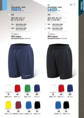 FOOTBALL
31
PANTALONCINO / SHORT
PORTO PRO
--------------------------------------------------
7252
3XS/0 . XXS/1 . XS/2 . S/3
M/4 . L/5 . XL/6 . XXL/7
--------------------------------------------------
3 pcs stessa misura e colore
same size and colour
30 pcs stessa misura e colore
same size and colour
--------------------------------------------------
100% Polyester
Buone proprietà di resistenza / Very resistant
PANTALONCINO / SHORTP
LASER PRO
---------------------------------------------------
7370
3XS/0 . XXS/1 . XS/2 . S/3
M/4 . L/5 . XL/6 . XXL/7
--------------------------------------------------
3 pcs stessa misura e colore
same size and colour
30 pcs sura e colorestessa misura e c
same size and colour
---------------------------------------------------
100% Polyester
Buone proprietà di resistenza / Very resistant
0101
BIANCO WHITE
0101
BIANCO WHITE
0202
GIALLO YELLOW
0404
ROSSO RED
0404
ROSSO RED
0505
BORDEAUX BURGUNDY
0606
VERDE GREEN
0808
AZZURRO ROYAL
0808
AZZURRO ROYAL
010010
BLU NAVY
010010
BLU NAVY
011011
NERO BLACK
011011
NERO BLACK
 