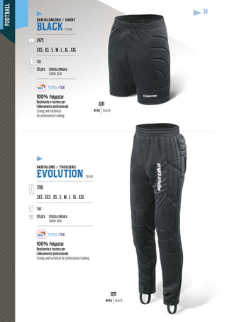 FOOTBALL
34
PANTALONCINO / SHORT
BLACK TEAM
-------------------------------------
2475
XXS . XS . S . M . L . XL . XXL
-------------------------------------
1 pc
20 pcs stessa misura
same size
-------------------------------------
100% Polyester
Resistente e tecnico per
l’allenamento professionale
Strong and technical
for professional training
PANTALONE / TROUSERS
EVOLUTION TEAM
-----------------------------------------------------
7150
3XS . XXS . XS . S . M . L . XL . XXL
-----------------------------------------------------
1 pc
20 pcs stessa misura
same size
-----------------------------------------------------
100% Polyester
Resistente e tecnico per
l’allenamento professionale
Strong and technical for professional training
011
NERONERO BLACK
011
NERO BLACK
 