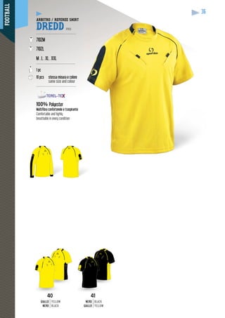 FOOTBALL
36
ARBITRO / REFEREE SHIRT
DREDD PRO
--------------------------------------
7102M
7102L
M . L . XL . XXL
-------------------------------------
1 pc
10 pcs stessa misura e colore
same size and colour
--------------------------------------
100% Polyester
Multifibra confortevole e traspirante
Comfortable and highly
breathable in every condition
4040
GIALLO
NERO
YELLOW
BLACK
41
NERO
GIALLO
BLACK
YELLOW
 