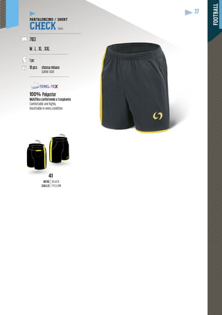 FOOTBALL
37
1
NERO
GIALLO
BLACK
YELLOW
4
PANTALONCINO / SHORT
CHECK PRO
--------------------------------------------------
7103
M . L . XL . XXL
-------------------------------------
1 pc
10 pcs stessa misura
same size
--------------------------------------
100% Polyester
Multifibra confortevole e traspirante
Comfortable and highly
breathable in every condition
 