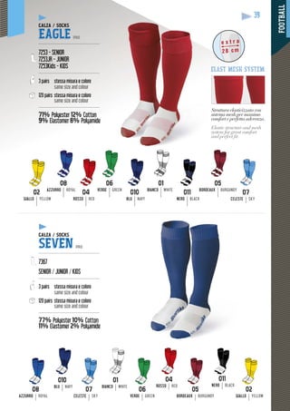 FOOTBALL
39
01
BIANCO WHITE
GIALLO YELLOW ROSSO RED
05
BORDEAUX BURGUNDY
06
VERDE GREEN
08
AZZURRO ROYAL
BLU NAVY NERO BLACK
Struttura elasticizzata con
sistema mesh per massimo
comfort e perfetta aderenza
pp
.
Elastic structure and mesh
system for great comfort
and perfect ﬁt.
e x t r a
28 cm
elast mesh system
CALZA / SOCKS
EAGLE PRO
---------------------------------------------
7253 - SENIOR
7253JR - JUNIOR
7253Kids - KIDS
---------------------------------------------
3 pairs stessa misura e colore
same size and colour
120 pairs stessa misura e colore
same size and colour
---------------------------------------------
71% Polyester 12% Cotton
9% Elastomer
yy
8% Polyamide
CALZA / SOCKS
SEVEN PRO
---------------------------------------------
7367
SENIOR / JUNIOR / KIDS
---------------------------------------------
3 pairs stessa misura e colore
same size and colour
120 pairs stessa misura e colore
same size and colour
---------------------------------------------
77% Polyester 10% Cotton
11% Elastomer
y
2% Polyamide
ROSSO RED
08
AZZURRO ROYAL
BLU NAVY
02
GIALLO YELLOW
06
VERDE GREEN
07
CELESTE SKY
CELESTE SKY
BIANCO WHITE NERO BLACK
05
BORDEAUX BURGUNDY
 