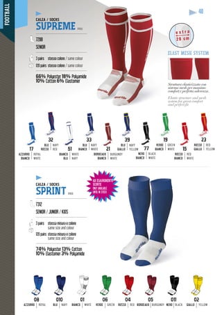 FOOTBALL
40
AD ESAURIMENTO
SCORTE
ONLY AVAILABLE
UNTIL IN STOCK
39
BLU
GIALLO
NAVY
YELLOW 77
NERO
BIANCO
BLACK
WHITE
17
AZZURRO
BIANCO
ROYAL
WHITE
WHITE
NAVY
51
BIANCO
BLU
BLU
BIANCO
NAVY
WHITE
32
BLU
ROSSO
NAVY
RED
19
VERDE
BIANCO
GREEN
WHITE
BORDEAUX
BIANCO
BURGUNDY
WHITE
23
ROSSO
GIALLO
RED
YELLOW15
ROSSO
BIANCO
RED
WHITE
Struttura elasticizzata con
sistema mesh per massimo
comfort e perfetta aderenza
pp
.
Elastic structure and mesh
system for great comfort
and perfect ﬁt.
e x t r a
28 cm
elast mesh system
04
ROSSO RED
05
BORDEAUX BURGUNDY
06
VERDE GREEN
08
AZZURRO ROYAL
01
BIANCO WHITE
010
BLU NAVY
011
NERO BLACK
02
GIALLO YELLOW
CALZA / SOCKS
SUPREME PRO
-------------------------------------------------
7288
SENIOR
-------------------------------------------------
3 pairs stesso colore / same colour
120 pairs stesso colore / same colour
-------------------------------------------------
66% Polyester 18% Polyamide
10% Cotton
yy
6% Elastomer
y
CALZA / SOCKS
SPRINT PRO
-------------------------------------------------
7312
SENIOR / JUNIOR / KIDS
-------------------------------------------------
3 pairs stessa misura e colore
same size and colour
120 pairs stessa misura e colore
same size and colour
-------------------------------------------------
74% Polyester 13% Cotton
10% Elastomer
yy
3% Polyamide
 