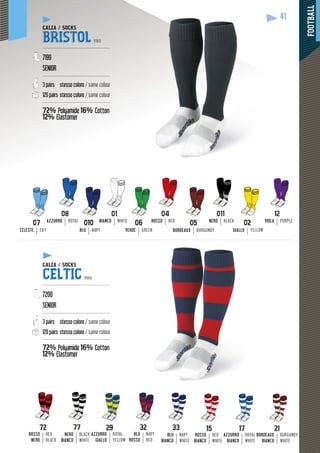 FOOTBALL
41
ROSSO RED
05
BORDEAUX BURGUNDY
06
VERDE GREEN
AZZURRO ROYAL BIANCO WHITE
010
BLU NAVY
NERO BLACK
02
GIALLO YELLOW
07
CELESTE SKY
VIOLA PURPLE
17
AZZURRO
BIANCO
ROYAL
WHITE
21
BORDEAUX
BIANCO
BURGUNDY
WHITE
15
ROSSO
BIANCO
RED
WHITE
AZZURRO
GIALLO
ROYAL
YELLOW
32
BLU
ROSSO
NAVY
RED
33
BLU
BIANCO
NAVY
WHITE
72
ROSSO
NERO
RED
BLACK
77
NERO
BIANCO
BLACK
WHITE
CALZA / SOCKS
BRISTOL PRO
---------------------------------------------
7199
SENIOR
---------------------------------------------
3 pairs stesso colore / same colour
120 pairs stesso colore / same colour
---------------------------------------------
72% Polyamide 16% Cotton
12% Elastomer
yy
CALZA / SOCKS
CELTIC PRO
---------------------------------------------
7200
SENIOR
---------------------------------------------
3 pairs stesso colore / same colour
120 pairs stesso colore / same colour
---------------------------------------------
72% Polyamide 16% Cotton
12% Elastomer
yy
 