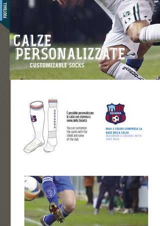 FOOTBALL
42444444444444444444444222222222222222222222222222
SQUADRA
S
Q
U
A
D
R
A
SQUADRA
MAX 5 COLORI COMPRESA LA
BASE DELLA CALZA
MAXIMUM 5 COLOURS WITH
SOCK BASE
È possibile personalizzare
le calze con stemma e
nome della Società
You can customize
the socks with the
shield and name
of the club
CALZE
PERSONALIZZATECUSTOMIZABLE SOCKS
 