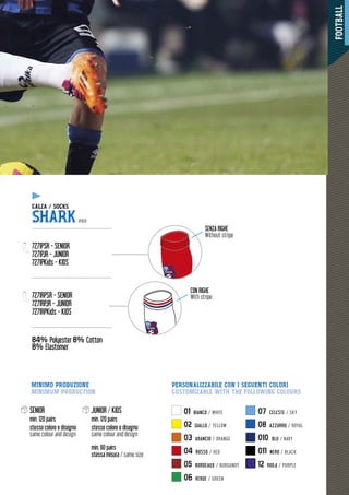 FOOTBALL
43
01 BIANCO / WHITE
02 GIALLO / YELLOW
03 ARANCIO / ORANGE
04 ROSSO / RED
05 BORDEAUX / BURGUNDY
06 VERDE / GREEN
07 CELESTE / SKY
08 AZZURRO / ROYAL
010 BLU / NAVY
011 NERO / BLACK
12 VIOLA / PURPLE
SENIOR
min. 120 pairs
stesso colore e disegno
same colour and design
JUNIOR / KIDS
min. 120 pairs
stesso colore e disegno
same colour and design
min. 60 pairs
stessa misura / same size
SQUADRA
SQUADRA
CON RIGHE
With stripe
SENZA RIGHE
Without stripe
PERSONALIZZABILE CON I SEGUENTI COLORI
CUSTOMIZABLE WITH THE FOLLOWING COLOURS
MINIMO PRODUZIONE
MINIMUM PRODUCTION
444444444444444333
ZA / SOCKSCALZA /
SHARK PRO
-------------------------------------------------
7271PSR - SENIOR
7271PJR - JUNIOR
7271PKids - KIDS
-------------------------------------------------
7271RPSR - SENIOR
7271RPJR - JUNIOR
7271RPKids - KIDS
-------------------------------------------------
84% Polyester 8% Cotton
8% Elastomer
y
 
