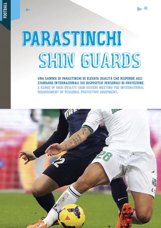 FOOTBALL
44
UNA GAMMA DI PARASTINCHI DI ELEVATA QUALITÀ CHE RISPONDE AGLI
STANDARD INTERNAZIONALI SUI DISPOSITIVI PERSONALI DI PROTEZIONE.
a range of high quality shin guards meeting the international
requirement of personal protective equipment.
PARASTINCHI
shin guards
 