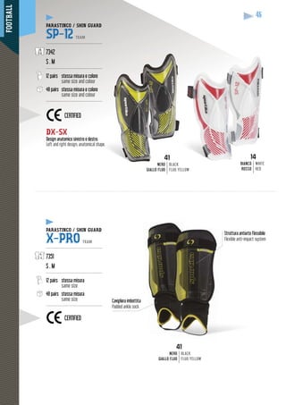 FOOTBALL
46
14
BIANCO
ROSSO
WHITE
RED
41
NERO
GIALLO FLUO
BLACK
FLUO YELLOW
DX-SX
Design anatomico sinistro e destro.
Left and right design, anatomical shape.
Struttura antiurto flessibile
Flexible anti-impact system
Cavigliera imbottita
Padded ankle sock
PARASTINCO / SHIN GUARD
SP-12 TEAM
------------------------------------------
7342
S . M
------------------------------------------
12 pairs stessa misura e colore
same size and colour
48 pairs stessa misura e colore
same size and colour
------------------------------------------
PARASTINCO / SHIN GUARD
X-PRO TEAM
------------------------------------------
7351
S . M
------------------------------------------
12 pairs stessa misura
same size
48 pairs stessa misura
same size
------------------------------------------
CERTIFIED
41
NERO
GIALLO FLUO
BLACK
FLUO YELLOW
CERTIFIED
 